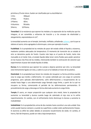 - JACSON 77 
77 
primitiva y S’la de rotura. Suelen ser clasificados por su ductilidad en: 
1 Oro 6Níquel. 
2 Plata. 7Cobre. 
3 Platino. 8Zinc. 
4 Aluminio. 9Estaño. 
5Hierro. 10 Plomo. 
Tenacidad. Es la resistencia que oponen los metales a la separación de las moléculas que los 
integran, al ser sometidos a esfuerzos de tracción y a los ensayos de elasticidad y 
alargamiento, expresándose en cm². 
La tenacidad aumenta con el temple, laminado, trefilado y añadiendo carbono, con lo que se 
obtiene el acero; otros agregados la disminuyen, como por ejemplo el azufre. 
Fusibilidad. Es la propiedad de los metales de pasar del estado sólido al líquido y viceversa, 
mediante cambios adecuados de temperatura. El momento de transición de un estado al 
otro se denomina punto de fusión. Cuanto más bajo es el punto de fusión, tanto más 
manuable es el metal. Este, al estado líquido debe tener cierta fluidez para poder penetrar 
en los huecos más finos de los moldes, interesando también la contracción de volumen que 
experimentan al pasar del estado líquido al sólido. 
Dureza. Es la resistencia que oponen los cuerpo a dejarse penetrar por otro. La tenacidad 
está íntimamente ligada con ésta, y sobre la cual se ha hablado al tratar de las piedras. 
Elasticidad. Es la propiedad que tienen los metales de recuperar su forma primitiva cuando 
cesa la carga que tendía a deformarlos. Un cuerpo solicitado por una carga en aumento 
progresivo, pero aplicada alternadamente, sufre deformaciones y recuperaciones de su 
estado hasta llegar a una determinada carga llamada carga límite, a partir de la cual no 
recupera su forma, comenzando el período de las deformaciones permanentes. El 
procedimiento de carga y descarga en forma alternada aumenta la carga límite. 
Temple. El acero, en mayor proporción que cualquier otro metal, tiene la propiedad de 
aumentar su tenacidad y dureza cuando luego de calentado al rojo vivo se lo enfría 
repentinamente. En cambio, con el enfriamiento lento disminuye la dureza y aumenta la 
maleabilidad. 
Soldabilidad. Es la propiedad de unirse de dos metales hasta constituir una sola unidad. Esta 
unión puede hacerse siempre y cuando las superficies a soldar estén perfectamente limpias. 
El aluminio es difícil de soldar debido al constante recubrimiento de óxido. En cambio, el 
hierro, fácil de limpiarse, puede ser nido a baja temperatura. 
 