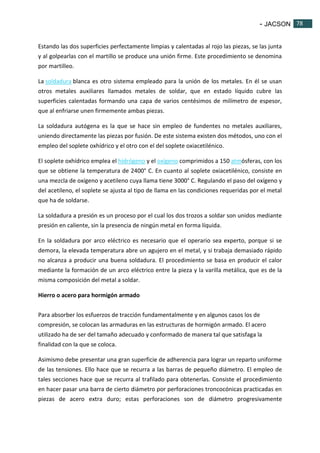 - JACSON 78 
78 
Estando las dos superficies perfectamente limpias y calentadas al rojo las piezas, se las junta 
y al golpearlas con el martillo se produce una unión firme. Este procedimiento se denomina 
por martilleo. 
La soldadura blanca es otro sistema empleado para la unión de los metales. En él se usan 
otros metales auxiliares llamados metales de soldar, que en estado líquido cubre las 
superficies calentadas formando una capa de varios centésimos de milímetro de espesor, 
que al enfriarse unen firmemente ambas piezas. 
La soldadura autógena es la que se hace sin empleo de fundentes no metales auxiliares, 
uniendo directamente las piezas por fusión. De este sistema existen dos métodos, uno con el 
empleo del soplete oxhídrico y el otro con el del soplete oxiacetilénico. 
El soplete oxhídrico emplea el hidrógeno y el oxígeno comprimidos a 150 atmósferas, con los 
que se obtiene la temperatura de 2400° C. En cuanto al soplete oxiacetilénico, consiste en 
una mezcla de oxígeno y acetileno cuya llama tiene 3000° C. Regulando el paso del oxígeno y 
del acetileno, el soplete se ajusta al tipo de llama en las condiciones requeridas por el metal 
que ha de soldarse. 
La soldadura a presión es un proceso por el cual los dos trozos a soldar son unidos mediante 
presión en caliente, sin la presencia de ningún metal en forma líquida. 
En la soldadura por arco eléctrico es necesario que el operario sea experto, porque si se 
demora, la elevada temperatura abre un agujero en el metal, y si trabaja demasiado rápido 
no alcanza a producir una buena soldadura. El procedimiento se basa en producir el calor 
mediante la formación de un arco eléctrico entre la pieza y la varilla metálica, que es de la 
misma composición del metal a soldar. 
Hierro o acero para hormigón armado 
Para absorber los esfuerzos de tracción fundamentalmente y en algunos casos los de 
compresión, se colocan las armaduras en las estructuras de hormigón armado. El acero 
utilizado ha de ser del tamaño adecuado y conformado de manera tal que satisfaga la 
finalidad con la que se coloca. 
Asimismo debe presentar una gran superficie de adherencia para lograr un reparto uniforme 
de las tensiones. Ello hace que se recurra a las barras de pequeño diámetro. El empleo de 
tales secciones hace que se recurra al trafilado para obtenerlas. Consiste el procedimiento 
en hacer pasar una barra de cierto diámetro por perforaciones troncocónicas practicadas en 
piezas de acero extra duro; estas perforaciones son de diámetro progresivamente 
 