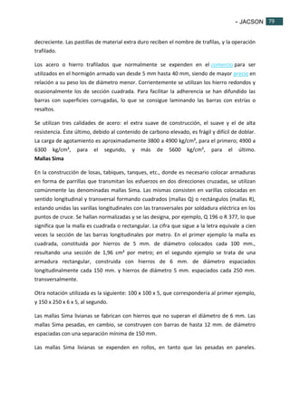 - JACSON 79 
79 
decreciente. Las pastillas de material extra duro reciben el nombre de trafilas, y la operación 
trafilado. 
Los acero o hierro trafilados que normalmente se expenden en el comercio para ser 
utilizados en el hormigón armado van desde 5 mm hasta 40 mm, siendo de mayor precio en 
relación a su peso los de diámetro menor. Corrientemente se utilizan los hierro redondos y 
ocasionalmente los de sección cuadrada. Para facilitar la adherencia se han difundido las 
barras con superficies corrugadas, lo que se consigue laminando las barras con estrías o 
resaltos. 
Se utilizan tres calidades de acero: el extra suave de construcción, el suave y el de alta 
resistencia. Éste último, debido al contenido de carbono elevado, es frágil y difícil de doblar. 
La carga de agotamiento es aproximadamente 3800 a 4900 kg/cm², para el primero; 4900 a 
6300 kg/cm², para el segundo, y más de 5600 kg/cm², para el último. 
Mallas Sima 
En la construcción de losas, tabiques, tanques, etc., donde es necesario colocar armaduras 
en forma de parrillas que transmitan los esfuerzos en dos direcciones cruzadas, se utilizan 
comúnmente las denominadas mallas Sima. Las mismas consisten en varillas colocadas en 
sentido longitudinal y transversal formando cuadrados (mallas Q) o rectángulos (mallas R), 
estando unidas las varillas longitudinales con las transversales por soldadura eléctrica en los 
puntos de cruce. Se hallan normalizadas y se las designa, por ejemplo, Q 196 o R 377, lo que 
significa que la malla es cuadrada o rectangular. La cifra que sigue a la letra equivale a cien 
veces la sección de las barras longitudinales por metro. En el primer ejemplo la malla es 
cuadrada, constituida por hierros de 5 mm. de diámetro colocados cada 100 mm., 
resultando una sección de 1,96 cm² por metro; en el segundo ejemplo se trata de una 
armadura rectangular, construida con hierros de 6 mm. de diámetro espaciados 
longitudinalmente cada 150 mm. y hierros de diámetro 5 mm. espaciados cada 250 mm. 
transversalmente. 
Otra notación utilizada es la siguiente: 100 x 100 x 5, que correspondería al primer ejemplo, 
y 150 x 250 x 6 x 5, al segundo. 
Las mallas Sima livianas se fabrican con hierros que no superan el diámetro de 6 mm. Las 
mallas Sima pesadas, en cambio, se construyen con barras de hasta 12 mm. de diámetro 
espaciadas con una separación mínima de 150 mm. 
Las mallas Sima livianas se expenden en rollos, en tanto que las pesadas en paneles. 
 