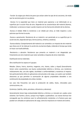 - JACSON 8 
8 
-Torsión: Se origina por efecto de pares que actúan sobre los ejes de las secciones, de modo 
que las secciones giren en sus planos. 
-Dureza: Es la capacidad que tiene un material para oponerse a ser deformado en su 
superficie por la acción física de otro. Depende de las características del material (átomos, 
moléculas). La dureza es mayor cuando mayores son las fuerzas de cohesión de los átomos. 
-Dureza al rallado: Mide la resistencia a ser rallado por otros, se mide respecto a unos 
patrones que forman la escala. 
-Dureza a penetración: Resistencia de un material a ser penetrado en su superficie por la 
acción de otro, depende del tipo y forma (cónica, cilíndrica, etcétera). 
-Dureza elástica: Comportamiento del material a ser sometido a un impacto de otro material 
que choca con él. Se mide por la acción de una barrena fijada, midiendo el tiempo que tarda 
en hacer una huella definida. 
-Resistencia a abrasión: Resistencia que presenta un material a ser desgastado por 
frotamiento con otro material o por estar sometido a impactos de otros materiales. 
Clasificación de los materiales 
Otra clasificación los separa en 5 grupos: 
Metales: (Acero, hierro, aluminio, magnesio, zinc, titanio, cobre y níquel) Generalmente 
tienen como característica una buena conductividad eléctrica y térmica, una resistencia 
relativamente alta, una alta rigidez, ductilidad o conformabilidad y resistencia al impacto. 
Son particularmente útiles en aplicaciones estructurales o de carga, y se suelen usar también 
aleaciones ya que permiten la acentuación de algunas propiedades deseables o una 
combinación de propiedades de ambos metales. 
Los usos más frecuentes son para la producción de cables, llaves, reticulados para 
construcciones, etc. 
Cerámicos: (ladrillo, vidrio, porcelana, refractarios y abrasivos) 
Generalmente tienen baja conductividad eléctrica y térmica y a menudo son usados como 
aislantes. Son fuertes y duros, aunque muy frágiles y quebradizos. Las nuevas técnicas han 
conseguido que los cerámicos sean lo suficientemente resistentes a la fractura para que 
puedan ser utilizados en aplicaciones de carga, como los impulsores en motores de turbina. 
 