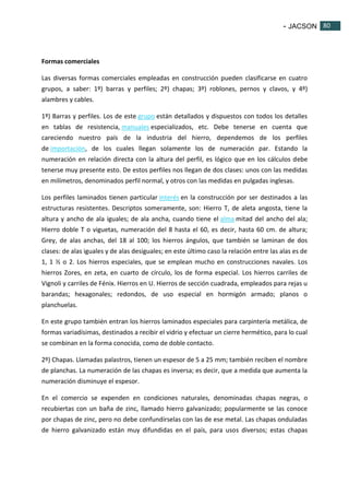 - JACSON 80 
80 
Formas comerciales 
Las diversas formas comerciales empleadas en construcción pueden clasificarse en cuatro 
grupos, a saber: 1º) barras y perfiles; 2º) chapas; 3º) roblones, pernos y clavos, y 4º) 
alambres y cables. 
1º) Barras y perfiles. Los de este grupo están detallados y dispuestos con todos los detalles 
en tablas de resistencia, manuales especializados, etc. Debe tenerse en cuenta que 
careciendo nuestro país de la industria del hierro, dependemos de los perfiles 
de importación, de los cuales llegan solamente los de numeración par. Estando la 
numeración en relación directa con la altura del perfil, es lógico que en los cálculos debe 
tenerse muy presente esto. De estos perfiles nos llegan de dos clases: unos con las medidas 
en milímetros, denominados perfil normal, y otros con las medidas en pulgadas inglesas. 
Los perfiles laminados tienen particular interés en la construcción por ser destinados a las 
estructuras resistentes. Descriptos someramente, son: Hierro T, de aleta angosta, tiene la 
altura y ancho de ala iguales; de ala ancha, cuando tiene el alma mitad del ancho del ala; 
Hierro doble T o viguetas, numeración del 8 hasta el 60, es decir, hasta 60 cm. de altura; 
Grey, de alas anchas, del 18 al 100; los hierros ángulos, que también se laminan de dos 
clases: de alas iguales y de alas desiguales; en este último caso la relación entre las alas es de 
1, 1 ½ o 2. Los hierros especiales, que se emplean mucho en construcciones navales. Los 
hierros Zores, en zeta, en cuarto de círculo, los de forma especial. Los hierros carriles de 
Vignoli y carriles de Fénix. Hierros en U. Hierros de sección cuadrada, empleados para rejas u 
barandas; hexagonales; redondos, de uso especial en hormigón armado; planos o 
planchuelas. 
En este grupo también entran los hierros laminados especiales para carpintería metálica, de 
formas variadísimas, destinados a recibir el vidrio y efectuar un cierre hermético, para lo cual 
se combinan en la forma conocida, como de doble contacto. 
2º) Chapas. Llamadas palastros, tienen un espesor de 5 a 25 mm; también reciben el nombre 
de planchas. La numeración de las chapas es inversa; es decir, que a medida que aumenta la 
numeración disminuye el espesor. 
En el comercio se expenden en condiciones naturales, denominadas chapas negras, o 
recubiertas con un baña de zinc, llamado hierro galvanizado; popularmente se las conoce 
por chapas de zinc, pero no debe confundírselas con las de ese metal. Las chapas onduladas 
de hierro galvanizado están muy difundidas en el país, para usos diversos; estas chapas 
 