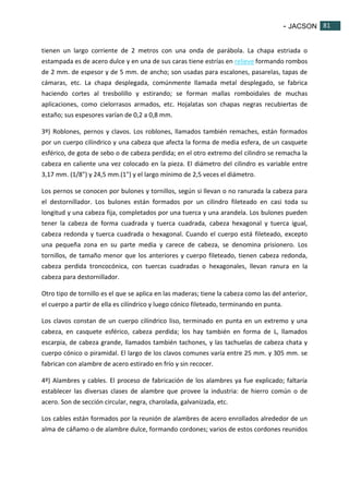 - JACSON 81 
81 
tienen un largo corriente de 2 metros con una onda de parábola. La chapa estriada o 
estampada es de acero dulce y en una de sus caras tiene estrías en relieve formando rombos 
de 2 mm. de espesor y de 5 mm. de ancho; son usadas para escalones, pasarelas, tapas de 
cámaras, etc. La chapa desplegada, comúnmente llamada metal desplegado, se fabrica 
haciendo cortes al tresbolillo y estirando; se forman mallas romboidales de muchas 
aplicaciones, como cielorrasos armados, etc. Hojalatas son chapas negras recubiertas de 
estaño; sus espesores varían de 0,2 a 0,8 mm. 
3º) Roblones, pernos y clavos. Los roblones, llamados también remaches, están formados 
por un cuerpo cilíndrico y una cabeza que afecta la forma de media esfera, de un casquete 
esférico, de gota de sebo o de cabeza perdida; en el otro extremo del cilindro se remacha la 
cabeza en caliente una vez colocado en la pieza. El diámetro del cilindro es variable entre 
3,17 mm. (1/8") y 24,5 mm.(1") y el largo mínimo de 2,5 veces el diámetro. 
Los pernos se conocen por bulones y tornillos, según si llevan o no ranurada la cabeza para 
el destornillador. Los bulones están formados por un cilindro fileteado en casi toda su 
longitud y una cabeza fija, completados por una tuerca y una arandela. Los bulones pueden 
tener la cabeza de forma cuadrada y tuerca cuadrada, cabeza hexagonal y tuerca igual, 
cabeza redonda y tuerca cuadrada o hexagonal. Cuando el cuerpo está fileteado, excepto 
una pequeña zona en su parte media y carece de cabeza, se denomina prisionero. Los 
tornillos, de tamaño menor que los anteriores y cuerpo fileteado, tienen cabeza redonda, 
cabeza perdida troncocónica, con tuercas cuadradas o hexagonales, llevan ranura en la 
cabeza para destornillador. 
Otro tipo de tornillo es el que se aplica en las maderas; tiene la cabeza como las del anterior, 
el cuerpo a partir de ella es cilíndrico y luego cónico fileteado, terminando en punta. 
Los clavos constan de un cuerpo cilíndrico liso, terminado en punta en un extremo y una 
cabeza, en casquete esférico, cabeza perdida; los hay también en forma de L, llamados 
escarpia, de cabeza grande, llamados también tachones, y las tachuelas de cabeza chata y 
cuerpo cónico o piramidal. El largo de los clavos comunes varía entre 25 mm. y 305 mm. se 
fabrican con alambre de acero estirado en frío y sin recocer. 
4º) Alambres y cables. El proceso de fabricación de los alambres ya fue explicado; faltaría 
establecer las diversas clases de alambre que provee la industria: de hierro común o de 
acero. Son de sección circular, negra, charolada, galvanizada, etc. 
Los cables están formados por la reunión de alambres de acero enrollados alrededor de un 
alma de cáñamo o de alambre dulce, formando cordones; varios de estos cordones reunidos 
 