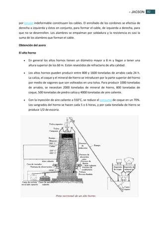 - JACSON 82 
82 
por torsión indeformable constituyen los cables. El enrollado de los cordones se efectúa de 
derecha a izquierda y éstos en conjunto, para formar el cable, de izquierda a derecha, para 
que no se desenrollen. Los alambres se empalman por soldadura y la resistencia es casi la 
suma de los alambres que forman el cable. 
Obtención del acero 
El alto horno 
 En general los altos hornos tienen un diámetro mayor a 8 m y llegan a tener una 
altura superior de los 60 m. Están revestidos de refractario de alta calidad. 
 Los altos hornos pueden producir entre 800 y 1600 toneladas de arrabio cada 24 h. 
La caliza, el coque y el mineral de hierro se introducen por la parte superior del horno 
por medio de vagones que son volteados en una tolva. Para producir 1000 toneladas 
de arrabio, se necesitan 2000 toneladas de mineral de hierro, 800 toneladas de 
coque, 500 toneladas de piedra caliza y 4000 toneladas de aire caliente. 
 Con la inyección de aire caliente a 550°C, se reduce el consumo de coque en un 70%. 
Los sangrados del horno se hacen cada 5 o 6 horas, y por cada tonelada de hierro se 
produce 1/2 de escoria. 
 