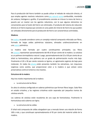 - JACSON 83 
83 
Para la producción del hierro también se puede utilizar el método de reducción directa, el 
que emplea agentes reactivos reductores como gas natural, aceite combustible, monóxido 
de carbono, hidrógeno o grafito. El procedimiento consiste en triturar la mena de hierro y 
pasarla por un reactor con los agentes reductores, con lo que algunos elementos no 
convenientes para la fusión del hierro son eliminados. El producto del sistema de reducción 
directa es el hierro esponja que consiste en unos palets de mineral de hierro los que pueden 
ser utilizados directamente para la producción de hierro con características controladas. 
Maderas 
La madera se puede considerar como un complejo material compuesto reforzado con fibras, 
formado de largas celdas poliméricas tubulares, alineadas unidireccionalmente en 
una matriz polimérica. 
La madera está formada por cuatro constituyentes principales. Las fibras 
de celulosa representan aproximadamente del 40 al 50 por ciento de la madera. La celulosa 
es un polímero termoplástico natural. Luego, aproximadamente del 25 al 30 por ciento de un 
árbol es hemicelulosa, otro polímero con un grado de polimerización mucho más bajo. 
Finalmente el 20 o 30 por ciento restante es lignina, un aglutinante orgánico de bajo peso 
molecular. En todos los árboles están presentes también los extractivos, son impurezas 
orgánicas como aceites, que proporcionan color a la madera o que actúan como 
preservativos contra el entorno o los insectos. 
Estructura de la madera 
Hay tres niveles importantes de la madera: 
 La estructura de las fibras: 
Se ubica la celulosa configurada en cadenas poliméricas que forman fibras largas. Cada fibra 
en estado cristalino, y las regiones cristalinas están separadas por pequeños tramos de 
celulosa amorfa. 
Las cadenas de celulosa están recubiertas de una capa de hemicelulosa. Finalmente la 
hemicelulosa está cubierta con ligina. 
 La estructura de las celdas 
El árbol está compuesto de celdas alargadasm que a menudo tienen una relación de forma 
100 o más, y que constituyen aproximadamente el 95 por ciento del material solido de la 
madera. 
 
