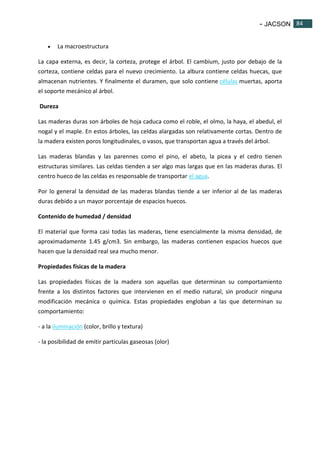 - JACSON 84 
84 
 La macroestructura 
La capa externa, es decir, la corteza, protege el árbol. El cambium, justo por debajo de la 
corteza, contiene celdas para el nuevo crecimiento. La albura contiene celdas huecas, que 
almacenan nutrientes. Y finalmente el duramen, que solo contiene células muertas, aporta 
el soporte mecánico al árbol. 
Dureza 
Las maderas duras son árboles de hoja caduca como el roble, el olmo, la haya, el abedul, el 
nogal y el maple. En estos árboles, las celdas alargadas son relativamente cortas. Dentro de 
la madera existen poros longitudinales, o vasos, que transportan agua a través del árbol. 
Las maderas blandas y las parennes como el pino, el abeto, la picea y el cedro tienen 
estructuras similares. Las celdas tienden a ser algo mas largas que en las maderas duras. El 
centro hueco de las celdas es responsable de transportar el agua. 
Por lo general la densidad de las maderas blandas tiende a ser inferior al de las maderas 
duras debido a un mayor porcentaje de espacios huecos. 
Contenido de humedad / densidad 
El material que forma casi todas las maderas, tiene esencialmente la misma densidad, de 
aproximadamente 1.45 g/cm3. Sin embargo, las maderas contienen espacios huecos que 
hacen que la densidad real sea mucho menor. 
Propiedades físicas de la madera 
Las propiedades físicas de la madera son aquellas que determinan su comportamiento 
frente a los distintos factores que intervienen en el medio natural, sin producir ninguna 
modificación mecánica o química. Estas propiedades engloban a las que determinan su 
comportamiento: 
- a la iluminación (color, brillo y textura) 
- la posibilidad de emitir partículas gaseosas (olor) 
 