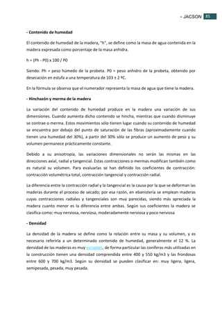 - JACSON 85 
85 
- Contenido de humedad 
El contenido de humedad de la madera, "h", se define como la masa de agua contenida en la 
madera expresada como porcentaje de la masa anhidra. 
h = (Ph - P0) x 100 / P0 
Siendo: Ph = peso húmedo de la probeta. P0 = peso anhidro de la probeta, obtenido por 
desecación en estufa a una temperatura de 103 ± 2 ºC. 
En la fórmula se observa que el numerador representa la masa de agua que tiene la madera. 
- Hinchazón y merma de la madera 
La variación del contenido de humedad produce en la madera una variación de sus 
dimensiones. Cuando aumenta dicho contenido se hincha, mientras que cuando disminuye 
se contrae o merma. Estos movimientos sólo tienen lugar cuando su contenido de humedad 
se encuentra por debajo del punto de saturación de las fibras (aproximadamente cuando 
tienen una humedad del 30%), a partir del 30% sólo se produce un aumento de peso y su 
volumen permanece prácticamente constante. 
Debido a su anisotropía, las variaciones dimensionales no serán las mismas en las 
direcciones axial, radial y tangencial. Estas contracciones o mermas modifican también como 
es natural su volumen. Para evaluarlas se han definido los coeficientes de contracción: 
contracción volumétrica total, contracción tangencial y contracción radial. 
La diferencia entre la contracción radial y la tangencial es la causa por la que se deforman las 
maderas durante el proceso de secado; por esa razón, en ebanistería se emplean maderas 
cuyas contracciones radiales y tangenciales son muy parecidas, siendo más apreciada la 
madera cuanto menor es la diferencia entre ambas. Según sus coeficientes la madera se 
clasifica como: muy nerviosa, nerviosa, moderadamente nerviosa y poco nerviosa 
- Densidad 
La densidad de la madera se define como la relación entre su masa y su volumen, y es 
necesario referirla a un determinado contenido de humedad, generalmente el 12 %. La 
densidad de las maderas es muy variables, de forma particular las coníferas más utilizadas en 
la construcción tienen una densidad comprendida entre 400 y 550 kg/m3 y las frondosas 
entre 600 y 700 kg/m3. Según su densidad se pueden clasificar en: muy ligera, ligera, 
semipesada, pesada, muy pesada. 
 