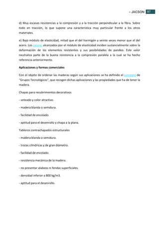 - JACSON 87 
87 
d) Muy escasas resistencias a la compresión y a la tracción perpendicular a la fibra. Sobre 
todo en tracción, lo que supone una característica muy particular frente a los otros 
materiales. 
e) Bajo módulo de elasticidad, mitad que el del hormigón y veinte veces menor que el del 
acero. Los valores alcanzados por el módulo de elasticidad inciden sustancialmente sobre la 
deformación de los elementos resistentes y sus posibilidades de pandeo. Este valor 
neutraliza parte de la buena resistencia a la compresión paralela a la cual se ha hecho 
referencia anteriormente. 
Aplicaciones y formas comerciales 
Con el objeto de ordenar las maderas según sus aplicaciones se ha definido el concepto de 
"Grupos Tecnológicos", que recogen dichas aplicaciones y las propiedades que ha de tener la 
madera. 
Chapas para recubrimientos decorativos 
- veteado y color atractivo. 
- madera blanda o semidura. 
- facilidad de encolado. 
- aptitud para el desenrollo y chapa a la plana. 
Tableros contrachapados estructurales 
- madera blanda o semidura. 
- trozas cilíndricas y de gran diámetro. 
- facilidad de encolado. 
- resistencia mecánica de la madera. 
- no presentar alabeos ni fendas superficiales. 
- densidad inferior a 800 kg/m3. 
- aptitud para el desenrollo. 
 