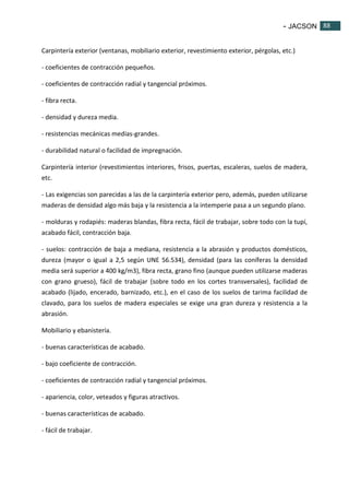 - JACSON 88 
88 
Carpintería exterior (ventanas, mobiliario exterior, revestimiento exterior, pérgolas, etc.) 
- coeficientes de contracción pequeños. 
- coeficientes de contracción radial y tangencial próximos. 
- fibra recta. 
- densidad y dureza media. 
- resistencias mecánicas medías-grandes. 
- durabilidad natural o facilidad de impregnación. 
Carpintería interior (revestimientos interiores, frisos, puertas, escaleras, suelos de madera, 
etc. 
- Las exigencias son parecidas a las de la carpintería exterior pero, además, pueden utilizarse 
maderas de densidad algo más baja y la resistencia a la intemperie pasa a un segundo plano. 
- molduras y rodapiés: maderas blandas, fibra recta, fácil de trabajar, sobre todo con la tupí, 
acabado fácil, contracción baja. 
- suelos: contracción de baja a mediana, resistencia a la abrasión y productos domésticos, 
dureza (mayor o igual a 2,5 según UNE 56.534), densidad (para las coníferas la densidad 
media será superior a 400 kg/m3), fibra recta, grano fino (aunque pueden utilizarse maderas 
con grano grueso), fácil de trabajar (sobre todo en los cortes transversales), facilidad de 
acabado (lijado, encerado, barnizado, etc.), en el caso de los suelos de tarima facilidad de 
clavado, para los suelos de madera especiales se exige una gran dureza y resistencia a la 
abrasión. 
Mobiliario y ebanistería. 
- buenas características de acabado. 
- bajo coeficiente de contracción. 
- coeficientes de contracción radial y tangencial próximos. 
- apariencia, color, veteados y figuras atractivos. 
- buenas características de acabado. 
- fácil de trabajar. 
 
