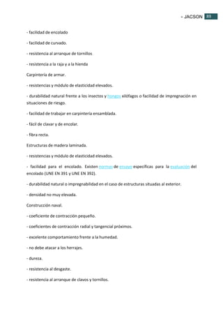 - JACSON 89 
89 
- facilidad de encolado 
- facilidad de curvado. 
- resistencia al arranque de tornillos 
- resistencia a la raja y a la hienda 
Carpintería de armar. 
- resistencias y módulo de elasticidad elevados. 
- durabilidad natural frente a los insectos y hongos xilófagos o facilidad de impregnación en 
situaciones de riesgo. 
- facilidad de trabajar en carpintería ensamblada. 
- fácil de clavar y de encolar. 
- fibra recta. 
Estructuras de madera laminada. 
- resistencias y módulo de elasticidad elevados. 
- facilidad para el encolado. Existen normas de ensayo específicas para la evaluación del 
encolado (UNE EN 391 y UNE EN 392). 
- durabilidad natural o impregnabilidad en el caso de estructuras situadas al exterior. 
- densidad no muy elevada. 
Construcción naval. 
- coeficiente de contracción pequeño. 
- coeficientes de contracción radial y tangencial próximos. 
- excelente comportamiento frente a la humedad. 
- no debe atacar a los herrajes. 
- dureza. 
- resistencia al desgaste. 
- resistencia al arranque de clavos y tornillos. 
 