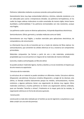- JACSON 9 
9 
Polímeros: (obtenidos mediante un proceso conocido como polimerización) 
Generalmente tiene muy baja conductividad eléctrica y térmica, reducida resistencia y no 
son adecuados para usarse a temperaturas elevadas. Los polímeros termoplásticos, en los 
cuales las largas cadenas moleculares no están conectadas de manera rígida, tienen buena 
ductilidad y conformabilidad; Y los polímeros termoestables son más resistentes, aunque 
más frágiles. 
Los polímeros suelen usarse en diversas aplicaciones, incluyendo dispositivos electrónicos. 
Semiconductores: (Silicio, germanio, y variadas moléculas como ser GaAs) 
Generalmente son muy frágiles, y resultan esenciales para aplicaciones electrónicas, de 
computadoras y de comunicación. 
La información hoy en día se transmite por luz a través de sistemas de fibras ópticas: los 
semiconductores, que convierten las señales eléctricas en luz y viceversa son componentes 
primordiales. 
Materiales compuestos: (se forman a partir de uno o más materiales, produciendo 
propiedades que no se encuentran en ninguno de los materiales de manera individual) 
(concreto, madera contrachapada y la fibra de vidrio) 
Se pueden producir materiales ligeros, fuertes y dúctiles y a la vez resistentes al impacto que 
de otra manera no soportarían. 
Estructura de los materiales 
La estructura de un material se puede considerar en diferentes niveles: Estructura atómica 
(Disposición sub-atómica); Estructura cristalina (Disposición y arreglo de los átomos), esta 
última, es llamada cristalina básicamente porque los metales, semiconductores, muchos 
cerámicos y algunos polímeros tienen una organización de átomos muy regular; Otros 
materiales cerámicos y muchos polímeros no tienen una organización atómica ordenada, 
pues son llamados "Amorfos o vítreos"; Finalmente en la mayor parte de los metales, la 
organización atómica es en forma de estructura granular. 
Construcción: 
construcción es toda obra realizada por el hombre ya sea de ingeniería o arquitectura y que 
debe cumplir con una serie de premisas: 
 