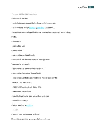 - JACSON 90 
90 
- buenas resistencias mecánicas. 
- durabilidad natural. 
- flexibilidad, buenas cualidades de curvado (cuadernas). 
- altas cotas de flexión estática y dinámica (cuadernas). 
- durabilidad frente a los xilófagos marinos (quillas, elementos sumergidos). 
Postes. 
- fibra recta. 
- rectitud de fuste 
- pocos nudos 
- resistencias medías-elevadas 
- durabilidad natural o facilidad de impregnación 
Traviesas de ferrocarril. 
- resistencia a la compresión transversal. 
- resistencia al arranque de tirafondos. 
- excelentes cualidades de durabilidad natural o adquirida. 
Tornería, talla y escultura. 
- madera homogéneas con grano fino. 
- estabilidad dimensional. 
- inastillables al cortarlas o al usar herramientas. 
- facilidad de trabajo. 
- buena apariencia estética. 
- dureza. 
- buenas características de acabado. 
Elementos deportivos y mangos de herramientas. 
 