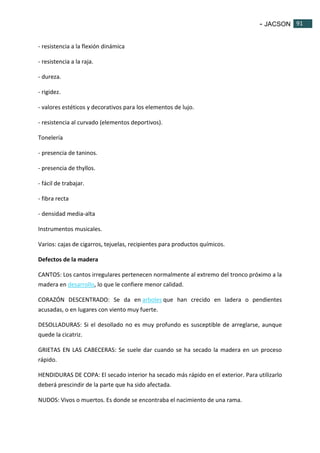 - JACSON 91 
91 
- resistencia a la flexión dinámica 
- resistencia a la raja. 
- dureza. 
- rigidez. 
- valores estéticos y decorativos para los elementos de lujo. 
- resistencia al curvado (elementos deportivos). 
Tonelería 
- presencia de taninos. 
- presencia de thyllos. 
- fácil de trabajar. 
- fibra recta 
- densidad media-alta 
Instrumentos musicales. 
Varios: cajas de cigarros, tejuelas, recipientes para productos químicos. 
Defectos de la madera 
CANTOS: Los cantos irregulares pertenecen normalmente al extremo del tronco próximo a la 
madera en desarrollo, lo que le confiere menor calidad. 
CORAZÓN DESCENTRADO: Se da en arboles que han crecido en ladera o pendientes 
acusadas, o en lugares con viento muy fuerte. 
DESOLLADURAS: Si el desollado no es muy profundo es susceptible de arreglarse, aunque 
quede la cicatriz. 
GRIETAS EN LAS CABECERAS: Se suele dar cuando se ha secado la madera en un proceso 
rápido. 
HENDIDURAS DE COPA: El secado interior ha secado más rápido en el exterior. Para utilizarlo 
deberá prescindir de la parte que ha sido afectada. 
NUDOS: Vivos o muertos. Es donde se encontraba el nacimiento de una rama. 
 