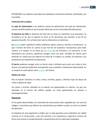 - JACSON 92 
92 
RETORCIDOS: Los tablones retorcidos han alabeado en direcciones distintas. Rechácelos, son 
inservibles. 
Protección de la madera 
La capa de imprimación: a las maderas nuevas les aplicaremos una capa de imprimación, 
aunque también puede ser que el propio fabricante ya se la haya dado (Condensación). 
El alquitrán de hulla: el alquitrán de hulla solo se utiliza en superficies muy expuestas a la 
humedad y en las que el aspecto no tiene un fin decorativo, por ejemplo: el pie de las 
piquetas de jardín. Por su fuerte olor sólo lo utilizaremos en exteriores. 
La pintura: sobre superficies visibles podremos aplicar pinturas, barnices o protectores. Lo 
que sí hemos de tener en cuenta es que han de ser productos microporosos para dejar 
respirar a la madera. Si no fuese así, la madera se nos hincharía y se escamaría. Si nos 
decantamos por pinturas, podremos escoger entre una gran variedad de colores pero 
teniendo en cuenta que nos taparan las vetas de la madera, en cambio, los barnices y los 
protectores son totalmente transparentes. 
El barniz: podemos escoger entre un barniz mate o brillante pero tanto uno como el otro 
forman una película totalmente transparente muy resistente y totalmente impermeable. En 
su mayoría se suele aplicar sobre muebles de interior. 
Medios de unión 
Para la fijación mecánica se utiliza: clavos, tornillos, grapas y distintos tipos de placas de 
unión y zapatas de vigas. 
Los clavos y tornillos utilizados en el exterior son galvanizados en caliente. Los que son 
utilizados en el interior del edificio pueden ser tanto galvanizados en caliente o 
electrogalvanizados. 
Regulación 
En los países desarrollados, los materiales de construcción están regulados por una serie de 
códigos y normativas que definen las características que deben cumplir, así como su ámbito 
de aplicación. 
El propósito de esta regulación es doble: por un lado garantiza unos estándares de calidad 
mínimos en la construcción, y por otro permite a los arquitectos e ingenieros conocer de 
forma más precisa el comportamiento y características de los materiales empleados. 
 