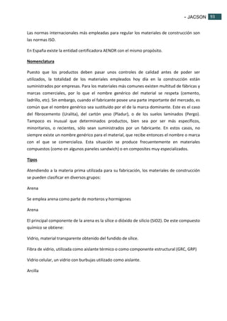 - JACSON 93 
93 
Las normas internacionales más empleadas para regular los materiales de construcción son 
las normas ISO. 
En España existe la entidad certificadora AENOR con el mismo propósito. 
Nomenclatura 
Puesto que los productos deben pasar unos controles de calidad antes de poder ser 
utilizados, la totalidad de los materiales empleados hoy día en la construcción están 
suministrados por empresas. Para los materiales más comunes existen multitud de fábricas y 
marcas comerciales, por lo que el nombre genérico del material se respeta (cemento, 
ladrillo, etc). Sin embargo, cuando el fabricante posee una parte importante del mercado, es 
común que el nombre genérico sea sustituido por el de la marca dominante. Este es el caso 
del fibrocemento (Uralita), del cartón yeso (Pladur), o de los suelos laminados (Pergo). 
Tampoco es inusual que determinados productos, bien sea por ser más específicos, 
minoritarios, o recientes, sólo sean suministrados por un fabricante. En estos casos, no 
siempre existe un nombre genérico para el material, que recibe entonces el nombre o marca 
con el que se comercializa. Esta situación se produce frecuentemente en materiales 
compuestos (como en algunos paneles sandwich) o en composites muy especializados. 
Tipos 
Atendiendo a la materia prima utilizada para su fabricación, los materiales de construcción 
se pueden clasificar en diversos grupos: 
Arena 
Se emplea arena como parte de morteros y hormigones 
Arena 
El principal componente de la arena es la sílice o dióxido de silicio (SiO2). De este compuesto 
químico se obtiene: 
Vidrio, material transparente obtenido del fundido de sílice. 
Fibra de vidrio, utilizada como aislante térmico o como componente estructural (GRC, GRP) 
Vidrio celular, un vidrio con burbujas utilizado como aislante. 
Arcilla 
 