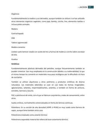- JACSON 97 
97 
Orgánicos 
Fundamentalmente la madera y sus derivados, aunque también se utilizan o se han utilizado 
otros elementos orgánicos vegetales, como paja, bambú, corcho, lino, elementos textiles o 
incluso pieles animales. 
Madera 
Contrachapado 
OSB 
Tablero aglomerado 
Madera cemento 
Linóleo suelo laminar creado con aceite de lino y harinas de madera o corcho sobre una base 
de tela. 
Guadua 
Sintéticos 
Fundamentalmente plásticos derivados del petróleo, aunque frecuentemente también se 
pueden sintetizar. Son muy empleados en la construcción debido a su inalterabilidad, lo que 
al mismo tiempo los convierte en materiales muy poco ecológicos por la dificultad a la hora 
de reciclarlos. 
También se utilizan alquitranes y otros polímeros y productos sintéticos de diversa 
naturaleza. Los materiales obtenidos se usan en casi todas las formas imaginables: 
aglomerantes, sellantes, impermeabilizantes, aislantes, o también en forma de pinturas, 
esmaltes, barnices y lasures. 
PVC o policloruro de vinilo, con el que se fabrican carpinterías y redes de saneamiento, entre 
otros. 
Suelos vinílicos, normalmente comercializados en forma de láminas continuas. 
Polietileno. En su versión de alta densidad (HDPE ó PEAD) es muy usado como barrera de 
vapor, aunque tiene también otros usos 
Poliestireno empleado como aislante térmico 
Poliestireno expandido material de relleno de buen aislamiento térmico. 
 