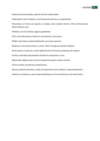 - JACSON 98 
98 
Poliestireno extrusionado, aislante térmico impermeable 
Polipropileno como sellante, en canalizaciones diversas, y en geotextiles 
Poliuretano, en forma de espuma se emplea como aislante térmico. Otras formulaciones 
tienen diversos usos. 
Poliéster, con él se fabrican algunos geotextiles 
ETFE, como alternativa al vidrio en cerramientos, entre otros. 
EPDM, como lámina impermeabilizante y en juntas estancas. 
Neopreno, como junta estanca, y como "alma" de algunos paneles sandwich 
Resina epoxi, en pinturas, y como aglomerante en terrazos y productos de madera. 
Acrílicos, derivados del propileno de diversa composición y usos: 
Metacrilato, plástico que en forma trasparente puede sustituir al vidrio. 
Pintura acrílica, de diversas composiciones. 
Silicona, polímero del silicio, usado principalmente como sellante e impermeabilizante. 
Asfalto en carreteras, y como impermeabilizante en forma de lámina y de imprimación 
 
