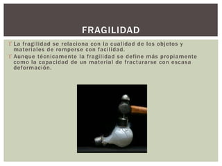  La fragilidad se relaciona con la cualidad de los objetos y
materiales de romperse con facilidad.
 Aunque técnicamente la fragilidad se define más propiamente
como la capacidad de un material de fracturarse con escasa
deformación.
FRAGILIDAD
 