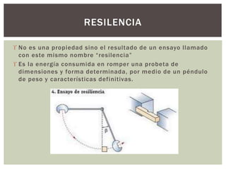  No es una propiedad sino el resultado de un ensayo llamado
con este mismo nombre “resilencia”
 Es la energía consumida en romper una probeta de
dimensiones y forma determinada, por medio de un péndulo
de peso y características definitivas.
RESILENCIA
 
