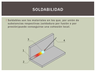  Soldables son los materiales en los que, por unión de
substancias respectivas (soldadura por fusión o por
presión)puede conseguirse una cohesión local.
SOLDABILIDAD
 