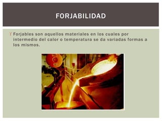  Forjables son aquellos materiales en los cuales por
intermedio del calor o temperatura se da variadas formas a
los mismos.
FORJABILIDAD
 