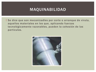  Se dice que son mecanizadles por corte o arranque de viruta,
aquellos materiales en los que, aplicando fuerzas
tecnológicamente razonables, pueden la cohesión de las
partículas.
MAQUINABILIDAD
 