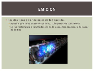  Hay dos tipos de principales de luz emitida:
 Aquella que tiene aspecto continuo. (Lámparas de tuéstenos)
 La luz restringida a longitudes de onda especifica.(Lámpara de vapor
de sodio)
EMICION
 
