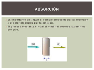  Es importante distinguir el cambio producido por la absorción
y el color producido por la emisión.
 El proceso mediante el cual el material absorbe luz emitida
por otro.
ABSORCIÓN
 