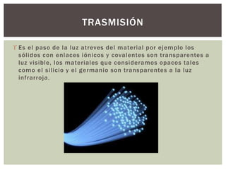  Es el paso de la luz atreves del material por ejemplo los
sólidos con enlaces iónicos y covalentes son transparentes a
luz visible, los materiales que consideramos opacos tales
como el silicio y el germanio son transparentes a la luz
infrarroja.
TRASMISIÓN
 