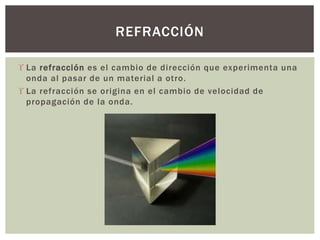  La refracción es el cambio de dirección que experimenta una
onda al pasar de un material a otro.
 La refracción se origina en el cambio de velocidad de
propagación de la onda.
REFRACCIÓN
 