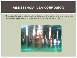  Es aquella propiedad que poseen algunos materiales a resistir
trabajos expuestos a medios altamente corrosivos.
RESISTENCIA A LA CORROSIÓN
 