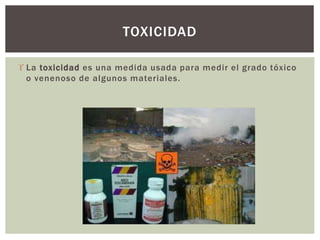  La toxicidad es una medida usada para medir el grado tóxico
o venenoso de algunos materiales.
TOXICIDAD
 