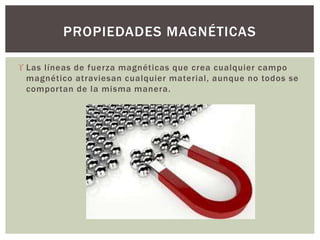  Las líneas de fuerza magnéticas que crea cualquier campo
magnético atraviesan cualquier material, aunque no todos se
comportan de la misma manera.
PROPIEDADES MAGNÉTICAS
 