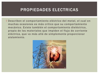  Describen el comportamiento eléctrico del metal, el cual en
muchas ocasiones es más crítico que su comportamiento
mecánico. Existe también el comportamiento dieléctrico,
propio de los materiales que impiden el flujo de corriente
eléctrica, que va más allá de simplemente proporcionar
aislamiento.
PROPIEDADES ELECTRICAS
 