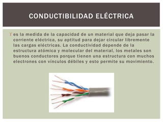  es la medida de la capacidad de un material que deja pasar la
corriente eléctrica, su aptitud para dejar circular libremente
las cargas eléctricas. La conductividad depende de la
estructura atómica y molecular del material, los metales son
buenos conductores porque tienen una estructura con muchos
electrones con vínculos débiles y esto permite su movimiento.
CONDUCTIBILIDAD ELÉCTRICA
 