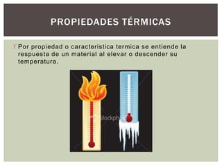  Por propiedad o caracteristica termica se entiende la
respuesta de un material al elevar o descender su
temperatura.
PROPIEDADES TÉRMICAS
 