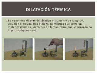  Se denomina dilatación térmica al aumento de longitud,
volumen o alguna otra dimensión métrica que sufre un
material debido al aumento de temperatura que se provoca en
él por cualquier medio
DILATACIÓN TÉRMICA
 
