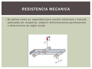  Se define como su capacidad para resistir esfuerzos y fuerzas
aplicadas sin romperse, adquirir deformaciones permanentes
o deteriorarse de algún modo.
RESISTENCIA MECANICA
 