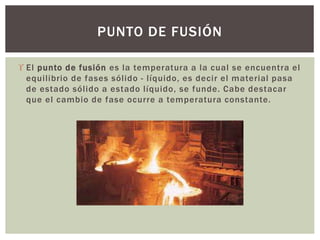  El punto de fusión es la temperatura a la cual se encuentra el
equilibrio de fases sólido - líquido, es decir el material pasa
de estado sólido a estado líquido, se funde. Cabe destacar
que el cambio de fase ocurre a temperatura constante.
PUNTO DE FUSIÓN
 