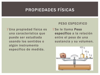 Una propiedad física es
una característica que
puede ser estudiada
usando los sentidos o
algún instrumento
específico de medida.
PESO ESPECIFICO
Se le llama Peso
específico a la relación
entre el peso de una
sustancia y su volumen.
PROPIEDADES FÍSICAS
 