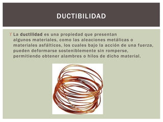  La ductilidad es una propiedad que presentan
algunos materiales, como las aleaciones metálicas o
materiales asfálticos, los cuales bajo la acción de una fuerza,
pueden deformarse sosteniblemente sin romperse,
permitiendo obtener alambres o hilos de dicho material.
DUCTIBILIDAD
 