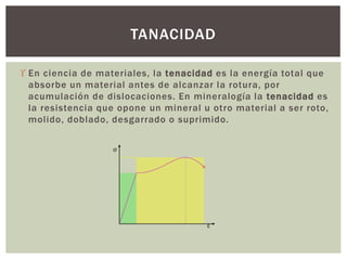  En ciencia de materiales, la tenacidad es la energía total que
absorbe un material antes de alcanzar la rotura, por
acumulación de dislocaciones. En mineralogía la tenacidad es
la resistencia que opone un mineral u otro material a ser roto,
molido, doblado, desgarrado o suprimido.
TANACIDAD
 
