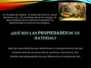 En la edad de piedra, la edad de bronce, edad
del hierro, etc. En la historia de la tecnología, la
disponibilidad de los distintos materiales ha
determinado el avance tecnológico.
Serie de características que determinan el comportamiento de ese
material ante las acciones físicas, químicas, mecánicas, etc.
Siendo esas propiedades las que diferencia un material de otro
 