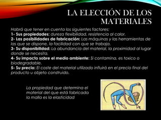 LA ELECCIÓN DE LOS
MATERIALES
Habrá que tener en cuenta los siguientes factores:
1- Sus propiedades: dureza flexibilidad, resistencia al calor.
2- Las posibilidades de fabricación: Las máquinas y las herramientas de
las que se dispone, la facilidad con que se trabaja.
3- Su disponibilidad: La abundancia del material, la proximidad al lugar
donde se necesita.
4- Su impacto sobre el medio ambiente: Si contamina, es toxico o
biodegradable.
5- Su precio: El coste del material utilizado influirá en el precio final del
producto u objeto construido.
La propiedad que determina el
material del que está fabricada
la malla es la elasticidad
 