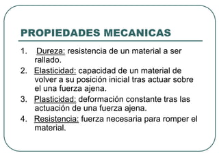PROPIEDADES MECANICAS
1.  Dureza: resistencia de un material a ser
   rallado.
2. Elasticidad: capacidad de un material de
   volver a su posición inicial tras actuar sobre
   el una fuerza ajena.
3. Plasticidad: deformación constante tras las
   actuación de una fuerza ajena.
4. Resistencia: fuerza necesaria para romper el
   material.
 
