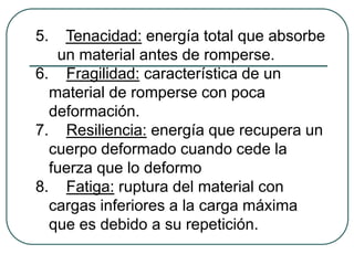5.  Tenacidad: energía total que absorbe
   un material antes de romperse.
6. Fragilidad: característica de un
  material de romperse con poca
  deformación.
7. Resiliencia: energía que recupera un
  cuerpo deformado cuando cede la
  fuerza que lo deformo
8. Fatiga: ruptura del material con
  cargas inferiores a la carga máxima
  que es debido a su repetición.
 