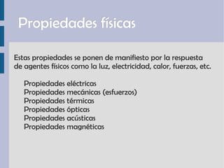 Propiedades físicas Estas propiedades se ponen de manifiesto por la respuesta  de agentes físicos como la luz, electricidad, calor, fuerzas, etc. Propiedades eléctricas Propiedades mecánicas (esfuerzos) Propiedades térmicas Propiedades ópticas Propiedades acústicas Propiedades magnéticas 