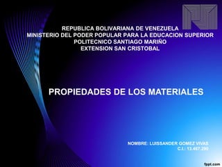 REPUBLICA BOLIVARIANA DE VENEZUELA
MINISTERIO DEL PODER POPULAR PARA LA EDUCACION SUPERIOR
POLITECNICO SANTIAGO MARIÑO
EXTENSION SAN CRISTOBAL
PROPIEDADES DE LOS MATERIALES
NOMBRE: LUISSANDER GOMEZ VIVAS
C.I.: 13.467.290
 