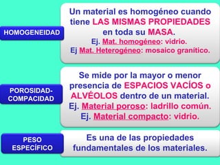 Un material es homogéneo cuando
tiene LAS MISMAS PROPIEDADES
en toda su MASA.
Ej. Mat. homogéneo: vidrio.
Ej Mat. Heterogéneo: mosaico granítico.
Es una de las propiedades
fundamentales de los materiales.
Se mide por la mayor o menor
presencia de ESPACIOS VACÍOS o
ALVÉOLOS dentro de un material.
Ej. Material poroso: ladrillo común.
Ej. Material compacto: vidrio.
HOMOGENEIDAD
POROSIDAD-
COMPACIDAD
PESO
ESPECÍFICO
 