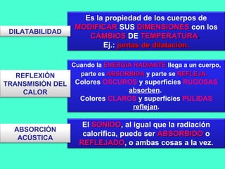 Cuando la ENERGÍA RADIANTEENERGÍA RADIANTE llega a un cuerpo,
parte es ABSORBIDAABSORBIDA y parte se REFLEJA.REFLEJA..
Colores OSCUROS y superficies RUGOSAS
absorben.
Colores CLAROS y superficies PULIDAS
reflejan.
El SONIDOSONIDO, al igual que la radiación
calorífica, puede ser ABSORBIDOABSORBIDO o
REFLEJADOREFLEJADO, o ambas cosas a la vez.
Es la propiedad de los cuerpos de
MODIFICARMODIFICAR SUS DIMENSIONESDIMENSIONES con los
CAMBIOSCAMBIOS DE TEMPERATURATEMPERATURA.
Ej.: juntas de dilatación.juntas de dilatación.
ABSORCIÓN
ACÚSTICA
REFLEXIÓN
TRANSMISIÓN DEL
CALOR
DILATABILIDAD
 