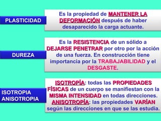 Es la propiedad de MANTENER LAMANTENER LA
DEFORMACIÓNDEFORMACIÓN después de haber
desaparecido la carga actuante.
Es la RESISTENCIARESISTENCIA de un sólido a
DEJARSE PENETRARDEJARSE PENETRAR por otro por la acción
de una fuerza. En construcción tiene
importancia por la TRABAJABILIDAD y el
DESGASTE.
ISOTROPÍAISOTROPÍA: todas las PROPIEDADESPROPIEDADES
FÍSICASFÍSICAS de un cuerpo se manifiestan con la
MISMA INTENSIDADMISMA INTENSIDAD en todas direcciones.
ANISOTROPÍAANISOTROPÍA: las propiedades VARÍANVARÍAN
según las direcciones en que se las estudia.
PLASTICIDAD
DUREZA
ISOTROPIA
ANISOTROPIA
 